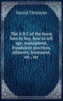 A B C of the horse how to buy, how to tell age, managment, fraudulent practices, ailments, treatment, etc