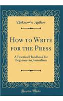 How to Write for the Press: A Practical Handbook for Beginners in Journalism (Classic Reprint)