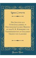 Die Jesuiten ALS Gymnasiallehrer, in Freundschaftlichen Briefen an Dem K. K. KÃ¤mmerer Und VizeprÃ¤sidenten in Gallizien Grafen Von Lazanzky (Classic Reprint)