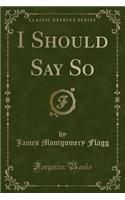 I Should Say So (Classic Reprint)