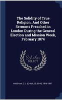 Solidity of True Religion. And Other Sermons Preached in London During the General Election and Mission Week, February 1874