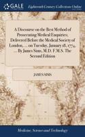 A Discourse on the Best Method of Prosecuting Medical Enquiries; Delivered Before the Medical Society of London, ... on Tuesday, January 18, 1774, ... by James Sims, M.D. F.M.S. the Second Edition