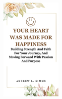 Your Heart Was Made for Happiness: Building Strength And Faith For Your Journey, And Moving Forward With Passion And Purpose