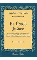 El Único Juárez: Refutación a la Obra de Pretendida Crítica Histórica Que, Bajo el Título de "el Verdadero Juárez," Escribio el Diputado Francisco Bulnes (Classic Reprint)