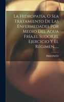 Hidropatía, O Sea Tratamiento De Las Enfermedades Por Medio Del Agua Fría, el Sudor, el Ejercicio Y El Régimen......