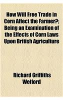 How Will Free Trade in Corn Affect the Farmer?; Being an Examination of the Effects of Corn Laws Upon British Agriculture