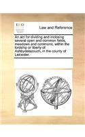An act for dividing and inclosing several open and common fields, meadows and commons, within the lordship or liberty of Ashbydelazouch, in the county of Leicester.