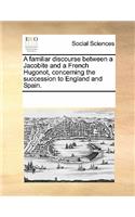 A Familiar Discourse Between a Jacobite and a French Hugonot, Concerning the Succession to England and Spain.