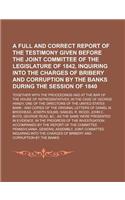 A Full and Correct Report of the Testimony Given Before the Joint Committee of the Legislature of 1842, Inquiring Into the Charges of Bribery and Corruption by the Banks During the Session of 1840; Together with the Proceedings Had at the