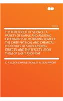The Threshold of Science: A Variety of Simple and Amusing Experiments Illustrating Some of the Chief Physical and Chemical Properties of Surrounding Objects, and the Effects Upon Them of Light and Heat