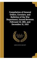 Compilation of General Orders, Circulars, and Bulletins of the War Department, Issued Between February 15, 1881, and December 31, 1915