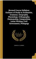 Normal Course Syllabus; Outlines of Study in Arithmetic, Grammar, Geography, Physiology, Orthography, Penmanship, Composition, Letter Writing, Civil Government, Pedagogy