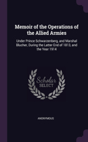 Memoir of the Operations of the Allied Armies: Under Prince Schwarzenberg, and Marshal Blucher, During the Latter End of 1813, and the Year 1914