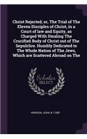 Christ Rejected; or, The Trial of The Eleven Disciples of Christ, in a Court of law and Equity, as Charged With Stealing The Crucified Body of Christ out of The Sepulchre. Humbly Dedicated to The Whole Nation of The Jews, Which are Scattered Abroad