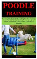 Poodle Training: The Complete Guide On Everything You Need To Know About Poodle Dog, Training, Care, Feeding And Behavior