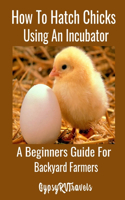 How To Hatch Chicks Using An Incubator: A Beginners Guide For Backyard Farmers: A Step by Step Guide For Backyard Chicken Farmers to Hatch Chicks Using A Manual Incubator