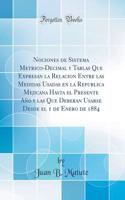 Nociones de Sistema Metrico-Decimal y Tablas Que Expresan la Relacion Entre las Medidas Usadas en la Republica Mejicana Hasta el Presente Año y las Que Deberan Usarse Desde el 1 de Enero de 1884 (Classic Reprint)