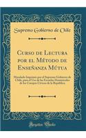 Curso de Lectura por el Método de Enseñanza Mútua: Mandado Imprimir por el Supremo Gobierno de Chile, para el Uso de las Escuelas Dominicales de los Cuerpos Cívicos de la República (Classic Reprint)
