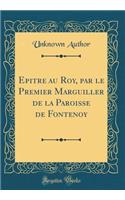 Epitre au Roy, par le Premier Marguiller de la Paroisse de Fontenoy (Classic Reprint)