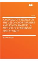 A Manual of Singing for the Use of Choir-Trainers and Schoolmasters: A Method of Learning to Sing at Sight