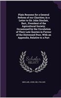Plain Reasons for a General Reform of our Charities; in a Letter to Sir John Sinclair, Bart., President of the Agricultural Society; Occasioned by the Circulation of Their Late Queries in Favour of the Distressed Poor, With an Appendix, Relative to: (English)