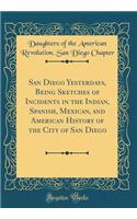 San Diego Yesterdays, Being Sketches of Incidents in the Indian, Spanish, Mexican, and American History of the City of San Diego (Classic Reprint)
