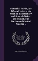 Samuel A. Purdie, his Life and Letters, his Work as a Missionary and Spanish Writer and Publisher in Mexico and Central America ..