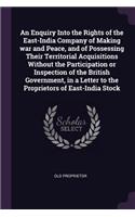 An Enquiry Into the Rights of the East-India Company of Making war and Peace, and of Possessing Their Territorial Acquisitions Without the Participation or Inspection of the British Government, in a Letter to the Proprietors of East-India Stock