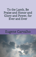 To the Lamb, Be Praise and Honor and Glory and Power, for Ever and Ever