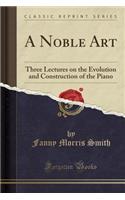 A Noble Art: Three Lectures on the Evolution and Construction of the Piano (Classic Reprint)