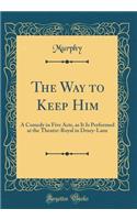 The Way to Keep Him: A Comedy in Five Acts, as It Is Performed at the Theatre-Royal in Drury-Lane (Classic Reprint)