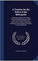 A Treatise On the Police of the Metropolis: Containing a Detail of the Various Crimes and Misdemeanors by Which Public and Private Property and Security Are, at Present, Injured and Endangered