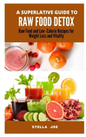 A Superlative Guide to Raw Food Detox: Raw Food and Low-Calorie Recipes for Weight Loss and Vitality