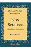 Non Spiritus: The Philosophy of Spiritualism (Classic Reprint)