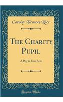 The Charity Pupil: A Play in Four Acts (Classic Reprint)