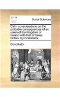 Calm Considerations on the Probable Consequences of an Union of the Kingdom of Ireland with That of Great Britain. by Conciliator.