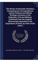 The Works of Alexander Hamilton; Comprising his Correspondence, and his Political and Official Writings, Exclusive of the Federalist, Civil and Military. Published From the Original Manuscripts Deposited in the Department of State, by Order of the 