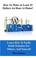 How to Make at Least 25 Dollars Per Hour at Home!: Learn How to Easily Build Websites for Others, and Yourself
