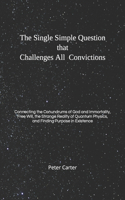 Single Simple Question that Challenges All Convictions: Connecting the Conundrums of God and Immortality, Free Will, the Strange Reality of Quantum Physics, and Finding Purpose in Existence