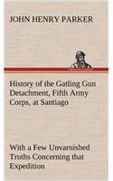 History of the Gatling Gun Detachment, Fifth Army Corps, at Santiago With a Few Unvarnished Truths Concerning that Expedition