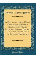 A Treatise on Divine Union, Designed to Point Out Some of the Intimate Relations Between God and Man in the Higher Forms of Religious Experience (Classic Reprint)