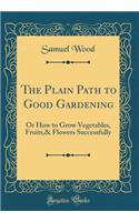 The Plain Path to Good Gardening: Or How to Grow Vegetables, Fruits,& Flowers Successfully (Classic Reprint)