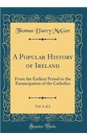 A Popular History of Ireland, Vol. 1 of 2: From the Earliest Period to the Emancipation of the Catholics (Classic Reprint): From the Earliest Period to the Emancipation of the Catholics (Classic Reprint)