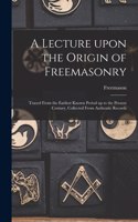 Lecture Upon the Origin of Freemasonry [microform]: Traced From the Earliest Known Period up to the Present Century, Collected From Authentic Records