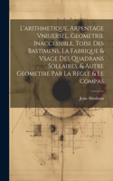 L'arithmetique, Arpentage Vniuersel, Geometrie Inaccessible, Toise Des Bastimens, La Fabrique & Vsage Des Quadrans Sollaires, & Autre Geometire Par La Regle & Le Compas