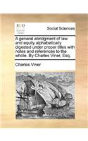 A General Abridgment of Law and Equity Alphabetically Digested Under Proper Titles with Notes and References to the Whole. by Charles Viner, Esq.