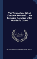 The Triumphant Life of Theodore Roosevelt ... the Inspiring Narrative of his Wonderful Career