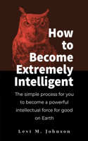 How to Become Extremely Intelligent: The simple process for you to become a powerful intellectual force for good on Earth