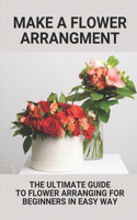 Make A Flower Arrangment: The Ultimate Guide To Flower Arranging For Beginners In Easy Way: Basic Flower Arranging Tips