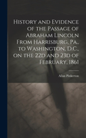 History and Evidence of the Passage of Abraham Lincoln From Harrisburg, Pa., to Washington, D.C., on the 22d and 23d of February, 1861